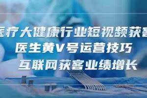 （10564期）医疗 大健康行业短视频获客：医生黄V号运营技巧  互联网获客业绩增长-15节