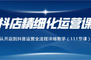 抖店精细化运营课，从开店到抖音运营全流程详细教学（111节课）