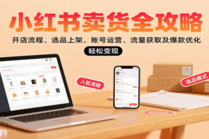 小红书卖货全攻略：开店流程、选品上架、账号运营、流量获取及爆款优化，轻松变现